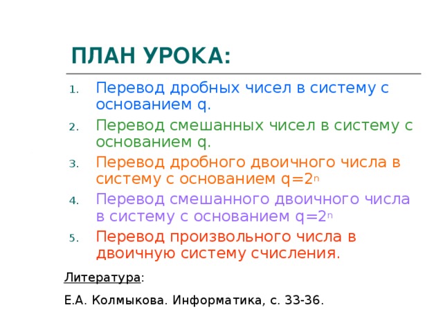 ПЛАН УРОКА: Перевод дробных чисел в систему с основанием q . Перевод смешанных чисел в систему с основанием q . Перевод дробного двоичного числа в систему с основанием q =2 n Перевод смешанного двоичного числа в систему с основанием q =2 n Перевод произвольного числа в двоичную систему счисления. Литература : Е.А. Колмыкова. Информатика, с. 33-36. 