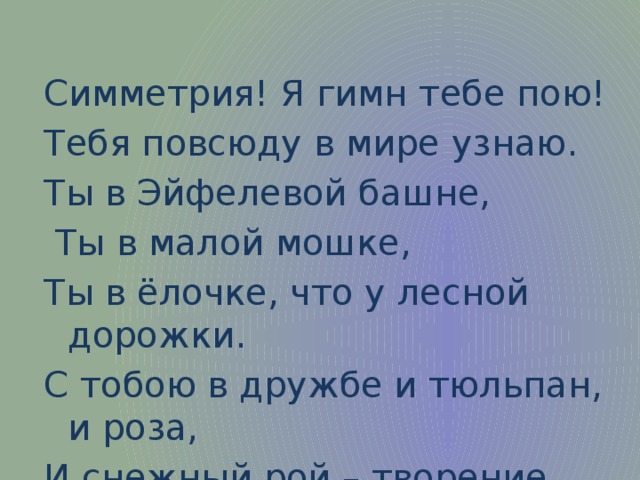 Симметрия! Я гимн тебе пою! Тебя повсюду в мире узнаю. Ты в Эйфелевой башне,  Ты в малой мошке, Ты в ёлочке, что у лесной дорожки. С тобою в дружбе и тюльпан, и роза, И снежный рой – творение мороза.  
