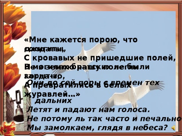 «Мне кажется порою, что джигиты,  С кровавых не пришедшие полей,  В могилах братских не были зарыты,  А превратились в белых журавлей…» «Мне кажется порою, что солдаты, С кровавых не пришедшие полей,  Не в землю нашу полегли когда-то,  А превратились в белых журавлей…» Они до сей поры с времен тех  дальних Летят и падают нам голоса. Не потому ль так часто и печально Мы замолкаем, глядя в небеса? 