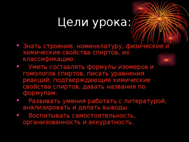 Знать строение, номенклатуру, физические и химические свойства спиртов, их классификацию.  Уметь составлять формулы изомеров и гомологов спиртов, писать уравнения реакций, подтверждающие химические свойства спиртов, давать названия по формулам.  Развивать умения работать с литературой, анализировать и делать выводы.  Воспитывать самостоятельность, организованность и аккуратность. 