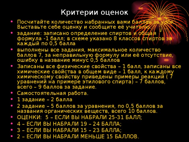 Критерии оценок Посчитайте количество набранных вами баллов за урок. Выставьте себе оценку и сообщите её учителю. задание: записано определение спиртов и общая формула -1 балл; в схеме указано 8 классов спиртов за каждый по 0,5 балла выполнены все задания, максимальное количество баллов 7, за неправильную формулу или её отсутствие, ошибку в название минус 0,5 баллов Записаны все физические свойства – 1 балл, записаны все химические свойства в общем виде – 1 балл, к каждому химическому свойству приведены примеры реакций ( 7 уравнений на примере этилового спирта) – 7 баллов, всего – 9 баллов за задание. Самостоятельная работа. 1 задание – 2 балла 2 задание – 5 баллов за уравнения, по 0,5 баллов за названия органических веществ, всего 10 баллов. ОЦЕНКИ: 5 – ЕСЛИ ВЫ НАБРАЛИ 25-31 БАЛЛ; 4 – ЕСЛИ ВЫ НАБРАЛИ 19 – 24 БАЛЛА; 3 – ЕСЛИ ВЫ НАБРАЛИ 15 – 23 БАЛЛА; 2 – ЕСЛИ ВЫ НАБРАЛИ МЕНЬШЕ 15 БАЛЛОВ. 