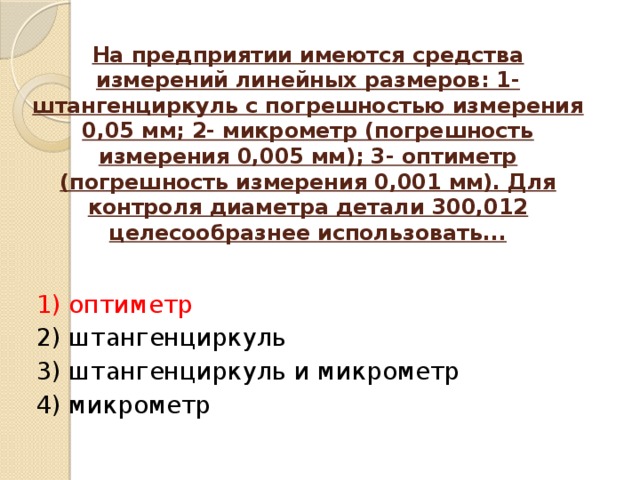 На предприятии имеются средства измерений линейных размеров: 1-штангенциркуль с погрешностью измерения 0,05 мм; 2- микрометр (погрешность измерения 0,005 мм); 3- оптиметр (погрешность измерения 0,001 мм). Для контроля диаметра детали 300,012 целесообразнее использовать...   1) оптиметр 2) штангенциркуль 3) штангенциркуль и микрометр 4) микрометр   