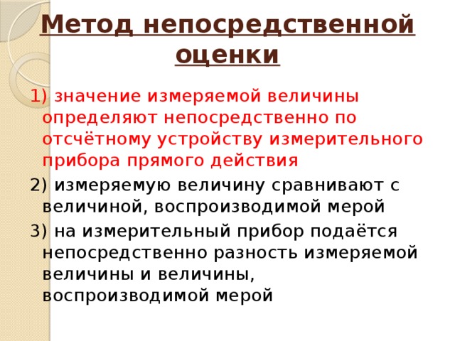 Метод непосредственной оценки   1) значение измеряемой величины определяют непосредственно по отсчётному устройству измерительного прибора прямого действия 2) измеряемую величину сравнивают с величиной, воспроизводимой мерой 3) на измерительный прибор подаётся непосредственно разность измеряемой величины и величины, воспроизводимой мерой 