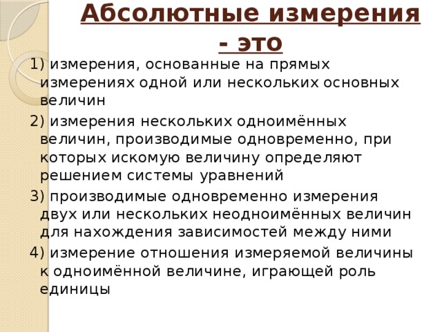 Абсолютные измерения - это   1) измерения, основанные на прямых измерениях одной или нескольких основных величин 2) измерения нескольких одноимённых величин, производимые одновременно, при которых искомую величину определяют решением системы уравнений 3) производимые одновременно измерения двух или нескольких неодноимённых величин для нахождения зависимостей между ними 4) измерение отношения измеряемой величины к одноимённой величине, играющей роль единицы 
