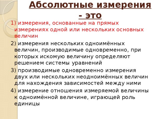 Абсолютные измерения - это   1) измерения, основанные на прямых измерениях одной или нескольких основных величин 2) измерения нескольких одноимённых величин, производимые одновременно, при которых искомую величину определяют решением системы уравнений 3) производимые одновременно измерения двух или нескольких неодноимённых величин для нахождения зависимостей между ними 4) измерение отношения измеряемой величины к одноимённой величине, играющей роль единицы 