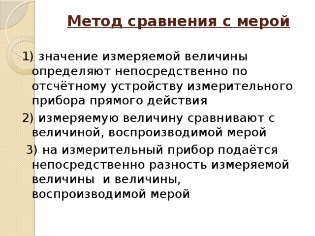 Метод сравнения с мерой   1) значение измеряемой величины определяют непосредственно по отсчётному устройству измерительного прибора прямого действия 2) измеряемую величину сравнивают с величиной, воспроизводимой мерой  3) на измерительный прибор подаётся непосредственно разность измеряемой величины и величины, воспроизводимой мерой 