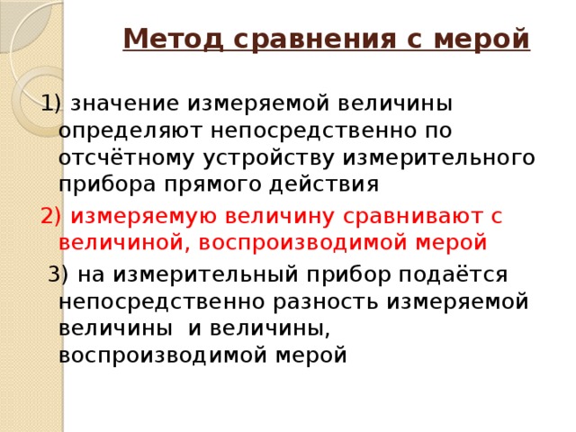 Метод сравнения с мерой   1) значение измеряемой величины определяют непосредственно по отсчётному устройству измерительного прибора прямого действия 2) измеряемую величину сравнивают с величиной, воспроизводимой мерой  3) на измерительный прибор подаётся непосредственно разность измеряемой величины и величины, воспроизводимой мерой 