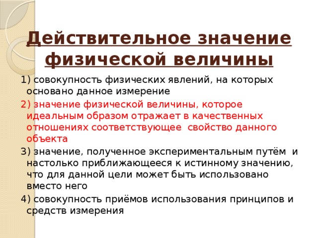 Действительное значение физической величины   1) совокупность физических явлений, на которых основано данное измерение 2) значение физической величины, которое идеальным образом отражает в качественных отношениях соответствующее свойство данного объекта 3) значение, полученное экспериментальным путём и настолько приближающееся к истинному значению, что для данной цели может быть использовано вместо него 4) совокупность приёмов использования принципов и средств измерения 