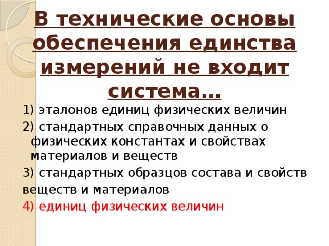 В технические основы обеспечения единства измерений не входит система… 1) эталонов единиц физических величин 2) стандартных справочных данных о физических константах и свойствах материалов и веществ 3) стандартных образцов состава и свойств веществ и материалов 4) единиц физических величин 
