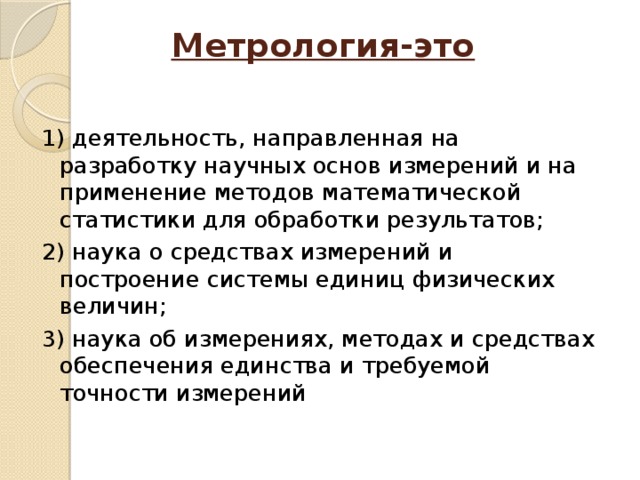 Метрология-это   1) деятельность, направленная на разработку научных основ измерений и на применение методов математической статистики для обработки результатов; 2) наука о средствах измерений и построение системы единиц физических величин; 3) наука об измерениях, методах и средствах обеспечения единства и требуемой точности измерений 
