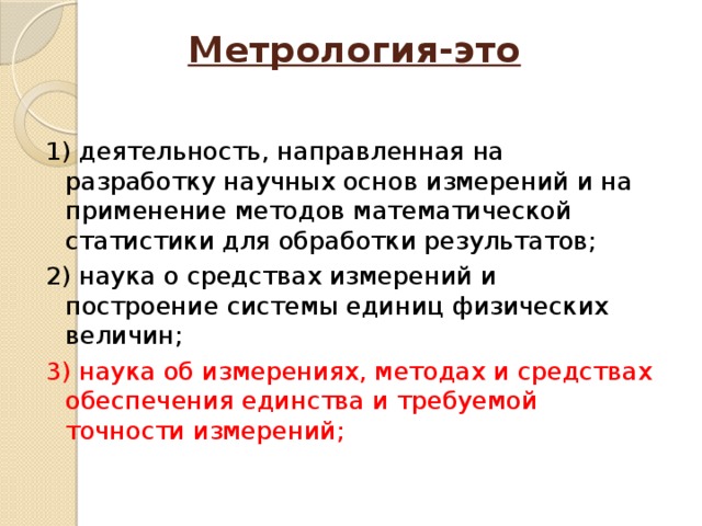 Метрология-это   1) деятельность, направленная на разработку научных основ измерений и на применение методов математической статистики для обработки результатов; 2) наука о средствах измерений и построение системы единиц физических величин; 3) наука об измерениях, методах и средствах обеспечения единства и требуемой точности измерений; 