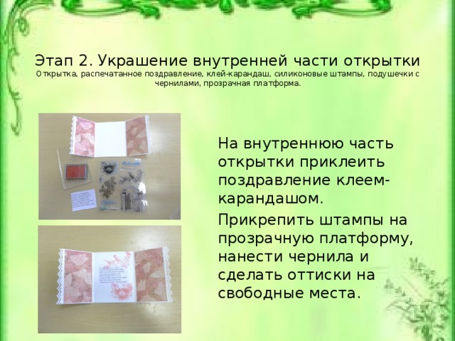 Этап 2. Украшение внутренней части открытки  Открытка, распечатанное поздравление, клей-карандаш, силиконовые штампы, подушечки с чернилами, прозрачная платформа.   На внутреннюю часть открытки приклеить поздравление клеем-карандашом. Прикрепить штампы на прозрачную платформу, нанести чернила и сделать оттиски на свободные места. Открытка, распечатанное поздравление, клей-карандаш, силиконовые штампы, подушечки с чернилами, прозрачная платформа.