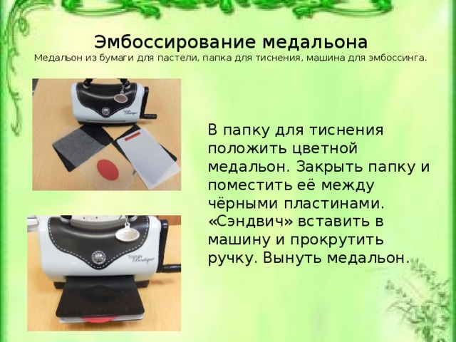 Эмбоссирование медальона  Медальон из бумаги для пастели, папка для тиснения, машина для эмбоссинга.   В папку для тиснения положить цветной медальон. Закрыть папку и поместить её между чёрными пластинами. «Сэндвич» вставить в машину и прокрутить ручку. Вынуть медальон. Медальон из бумаги для пастели, папка для тиснения, машина для эмбоссинга.
