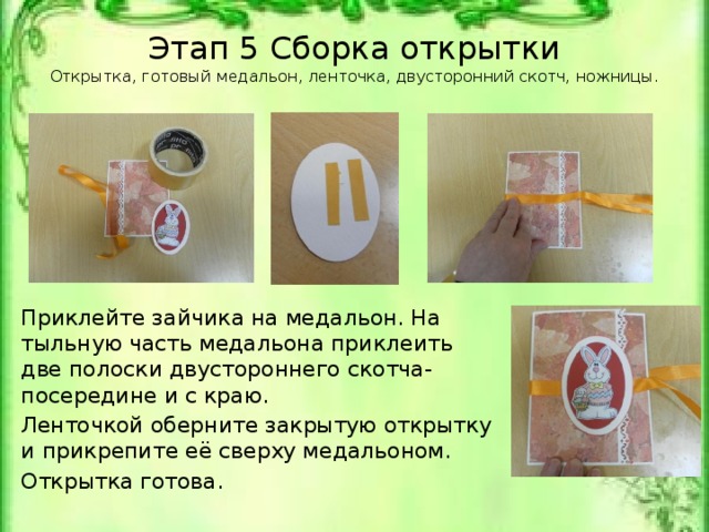 Этап 5 Сборка открытки  Открытка, готовый медальон, ленточка, двусторонний скотч, ножницы.   Приклейте зайчика на медальон. На тыльную часть медальона приклеить две полоски двустороннего скотча-посередине и с краю. Ленточкой оберните закрытую открытку и прикрепите её сверху медальоном. Открытка готова. Открытка, готовый медальон, ленточка, двусторонний скотч, ножницы.