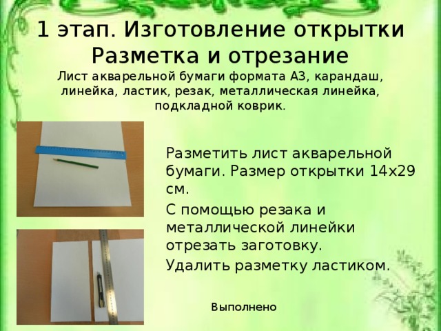 1 этап. Изготовление открытки  Разметка и отрезание  Лист акварельной бумаги формата А3, карандаш, линейка, ластик, резак, металлическая линейка, подкладной коврик. Разметить лист акварельной бумаги. Размер открытки 14х29 см. С помощью резака и металлической линейки отрезать заготовку. Удалить разметку ластиком. Лист акварельной бумаги формата А3, карандаш, линейка, ластик, резак, металлическая линейка, подкладной коврик. Выполнено