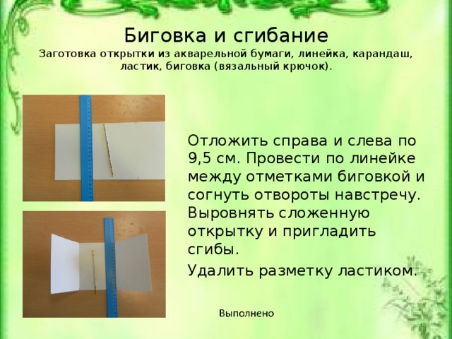 Биговка и сгибание  Заготовка открытки из акварельной бумаги, линейка, карандаш, ластик, биговка (вязальный крючок).   Отложить справа и слева по 9,5 см. Провести по линейке между отметками биговкой и согнуть отвороты навстречу. Выровнять сложенную открытку и пригладить сгибы. Удалить разметку ластиком. Заготовка открытки из акварельной бумаги, линейка, карандаш, ластик, биговка (вязальный крючок).