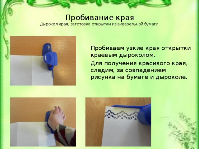 Пробивание края  Дырокол края, заготовка открытки из акварельной бумаги.   Пробиваем узкие края открытки краевым дыроколом. Для получения красивого края, следим, за совпадением рисунка на бумаге и дыроколе. Дырокол края, заготовка открытки из акварельной бумаги.