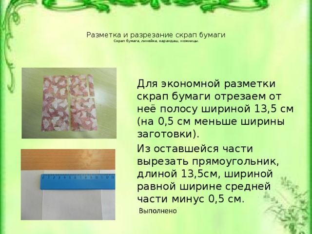 Разметка и разрезание скрап бумаги  Скрап бумага, линейка, карандаш, ножницы.   Для экономной разметки скрап бумаги отрезаем от неё полосу шириной 13,5 см (на 0,5 см меньше ширины заготовки). Из оставшейся части вырезать прямоугольник, длиной 13,5см, шириной равной ширине средней части минус 0,5 см. Скрап бумага, линейка, карандаш, ножницы.