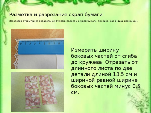 Разметка и разрезание скрап бумаги  Заготовка открытки из акварельной бумаги, полоса из скрап бумаги, линейка, карандаш, ножницы .   Измерить ширину боковых частей от сгиба до кружева. Отрезать от длинного листа по две детали длиной 13,5 см и шириной равной ширине боковых частей минус 0,5 см. Заготовка открытки из акварельной бумаги, полоса из скрап бумаги, линейка, карандаш, ножницы.