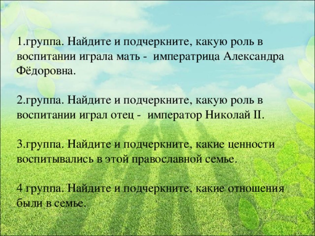 1.группа. Найдите и подчеркните, какую роль в воспитании играла мать - императрица Александра Фёдоровна. 2.группа. Найдите и подчеркните, какую роль в воспитании играл отец - император Николай II. 3.группа. Найдите и подчеркните, какие ценности воспитывались в этой православной семье. 4 группа. Найдите и подчеркните, какие отношения были в семье.