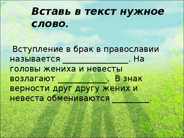 Вставь в текст нужное слово .  Вступление в брак в православии называется ________________. На головы жениха и невесты возлагают ____________. В знак верности друг другу жених и невеста обмениваются _________.