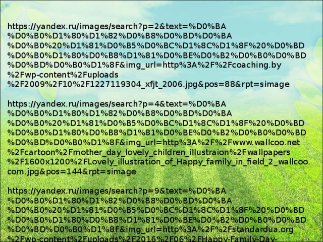 https://yandex.ru/images/search?p=2&text=%D0%BA%D0%B0%D1%80%D1%82%D0%B8%D0%BD%D0%BA%D0%B0%20%D1%81%D0%B5%D0%BC%D1%8C%D1%8F%20%D0%BD%D0%B0%D1%80%D0%B8%D1%81%D0%BE%D0%B2%D0%B0%D0%BD%D0%BD%D0%B0%D1%8F&img_url=http%3A%2F%2Fcoaching.by%2Fwp-content%2Fuploads%2F2009%2F10%2F1227119304_xfjt_2006.jpg&pos=88&rpt=simage https://yandex.ru/images/search?p=4&text=%D0%BA%D0%B0%D1%80%D1%82%D0%B8%D0%BD%D0%BA%D0%B0%20%D1%81%D0%B5%D0%BC%D1%8C%D1%8F%20%D0%BD%D0%B0%D1%80%D0%B8%D1%81%D0%BE%D0%B2%D0%B0%D0%BD%D0%BD%D0%B0%D1%8F&img_url=http%3A%2F%2Fwww.wallcoo.net%2Fcartoon%2Fmother_day_lovely_children_illustraion%2Fwallpapers%2F1600x1200%2FLovely_illustration_of_Happy_family_in_field_2_wallcoo.com.jpg&pos=144&rpt=simage https://yandex.ru/images/search?p=9&text=%D0%BA%D0%B0%D1%80%D1%82%D0%B8%D0%BD%D0%BA%D0%B0%20%D1%81%D0%B5%D0%BC%D1%8C%D1%8F%20%D0%BD%D0%B0%D1%80%D0%B8%D1%81%D0%BE%D0%B2%D0%B0%D0%BD%D0%BD%D0%B0%D1%8F&img_url=http%3A%2F%2Fstandardua.org%2Fwp-content%2Fuploads%2F2016%2F06%2FHappy-Family-Day-Wallpaper-8.jpg&pos=282&rpt=simage