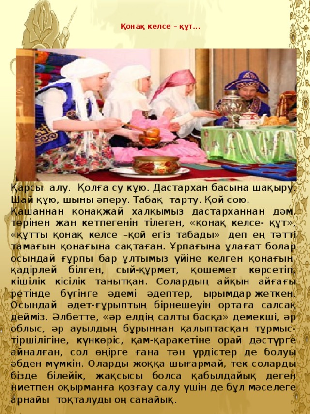 Қонақ келсе – құт...   Қарсы алу. Қолға су кұю. Дастархан басына шақыру. Шай құю, шыны әперу. Табақ тарту. Қой сою. Қашаннан қонақжай халқымыз дастарханнан дәм, төрінен жан кетпегенін тілеген, «қонақ келсе- құт», «құтты қонақ келсе –қой егіз табады»  деп ең тәтті тамағын қонағына сақтаған. Ұрпағына ұлағат болар осындай ғұрпы бар ұлтымыз үйіне келген қонағын  қадірлей білген, сый-құрмет, қошемет көрсетіп, кішілік кісілік танытқан. Солардың айқын айғағы ретінде бүгінге әдемі әдептер,  ырымдар жеткен. Осындай  әдет-ғұрыптың бірнешеуін ортаға салсақ дейміз. Әлбетте, «әр елдің салты басқа» демекші, әр облыс, әр ауылдың бұрыннан қалыптасқан тұрмыс-тіршілігіне, күнкөріс, қам-қаракетіне орай дәстүрге айналған, сол өңірге ғана тән үрдістер де болуы әбден мүмкін. Оларды жоққа шығармай, тек соларды бізде білейік, жақсысы болса қабылдайық деген ниетпен оқырманға қозғау салу үшін де бұл мәселеге арнайы  тоқталуды оң санайық .  