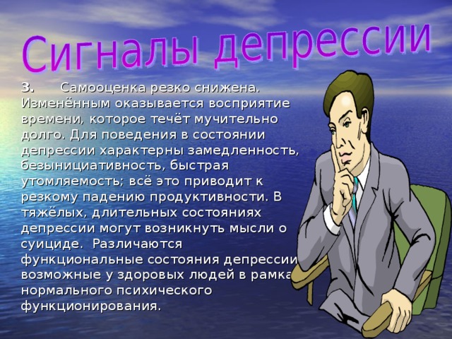 3.  Самооценка резко снижена. Изменённым оказывается восприятие времени, которое течёт мучительно долго. Для поведения в состоянии депрессии характерны замедленность, безынициативность, быстрая утомляемость; всё это приводит к резкому падению продуктивности. В тяжёлых, длительных состояниях депрессии могут возникнуть мысли о суициде. Различаются функциональные состояния депрессии возможные у здоровых людей в рамках нормального психического функционирования. 