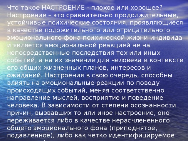 Что такое НАСТРОЕНИЕ - плохое или хорошее? Настроение – это сравнительно продолжительные, устойчивые психические состояния, проявляющиеся в качестве положительного или отрицательного эмоционального фона психической жизни индивида и является эмоциональной реакцией не на непосредственные последствия тех или иных событий, а на их значение для человека в контексте его общих жизненных планов, интересов и ожиданий. Настроения в свою очередь, способны влиять на эмоциональные реакции по поводу происходящих событий, меняя соответственно направление мыслей, восприятие и поведение человека. В зависимости от степени осознанности причин, вызвавших то или иное настроение, оно переживается либо в качестве нерасчленённого общего эмоционального фона (приподнятое, подавленное), либо как чётко идентифицируемое состояние (скука, печаль, тоска, или напротив, увлеченность, радость, ликование, восторг). 