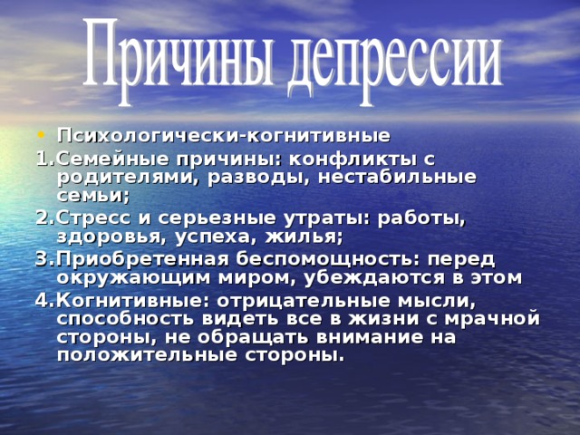 Психологически-когнитивные 1.Семейные причины: конфликты с родителями, разводы, нестабильные семьи; 2.Стресс и серьезные утраты: работы, здоровья, успеха, жилья; 3.Приобретенная беспомощность: перед окружающим миром, убеждаются в этом 4.Когнитивные: отрицательные мысли, способность видеть все в жизни с мрачной стороны, не обращать внимание на положительные стороны.  