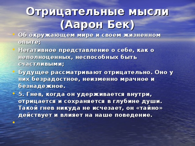 Отрицательные мысли  (Аарон Бек) Об окружающем мире и своем жизненном опыте; Негативное представление о себе, как о неполноценных, неспособных быть счастливыми; Будущее рассматривают отрицательно. Оно у них безрадостное, неизменно мрачное и безнадежное. 5. Гнев, когда он удерживается внутри, отрицается и сохраняется в глубине души. Такой гнев никуда не исчезает, он «тайно» действует и влияет на наше поведение.  