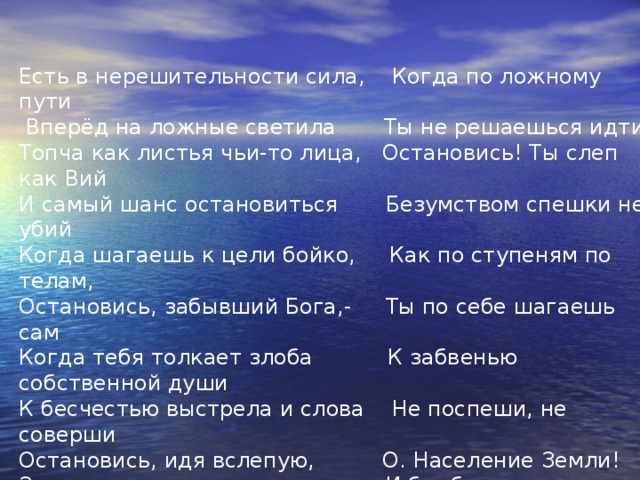 Есть в нерешительности сила, Когда по ложному пути  Вперёд на ложные светила Ты не решаешься идти Топча как листья чьи-то лица, Остановись! Ты слеп как Вий И самый шанс остановиться Безумством спешки не убий Когда шагаешь к цели бойко, Как по ступеням по телам, Остановись, забывший Бога,- Ты по себе шагаешь сам Когда тебя толкает злоба К забвенью собственной души К бесчестью выстрела и слова Не поспеши, не соверши Остановись, идя вслепую, О. Население Земли! Замри, летя из кольта пуля, И бомба в воздухе замри! О, человек, чьё имя свято Подняв глаза с молитвой ввысь Среди распада и разврата Остановись! Остановись!  