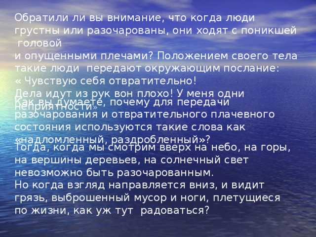 Обратили ли вы внимание, что когда люди грустны или разочарованы, они ходят с поникшей головой и опущенными плечами? Положением своего тела такие люди передают окружающим послание: « Чувствую себя отвратительно! Дела идут из рук вон плохо! У меня одни неприятности » Как вы думаете, почему для передачи разочарования и отвратительного плачевного состояния используются такие слова как «надломленный, раздробленный»? Тогда, когда мы смотрим вверх на небо, на горы, на вершины деревьев, на солнечный свет невозможно быть разочарованным. Но когда взгляд направляется вниз, и видит грязь, выброшенный мусор и ноги, плетущиеся по жизни, как уж тут радоваться? 