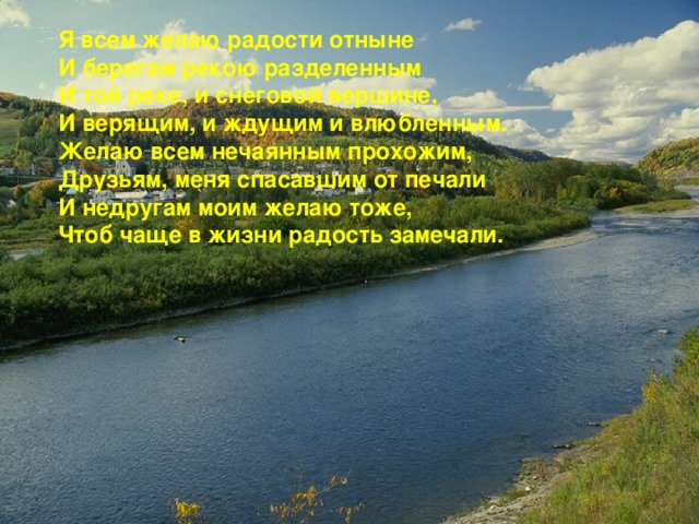 Я всем желаю радости отныне И берегам рекою разделенным И той реке, и снеговой вершине, И верящим, и ждущим и влюбленным. Желаю всем нечаянным прохожим, Друзьям, меня спасавшим от печали И недругам моим желаю тоже, Чтоб чаще в жизни радость замечали. 