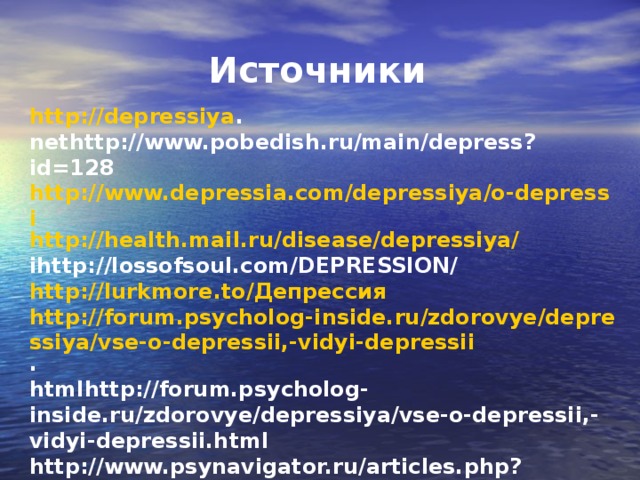 Источники http://depressiya . nethttp://www.pobedish.ru/main/depress?id=128 http://www.depressia.com/depressiya/o-depressi http://health.mail.ru/disease/depressiya/ ihttp://lossofsoul.com/DEPRESSION/ http://lurkmore.to/ Депрессия http://forum.psycholog-inside.ru/zdorovye/depressiya/vse-o-depressii,-vidyi-depressii . htmlhttp://forum.psycholog-inside.ru/zdorovye/depressiya/vse-o-depressii,-vidyi-depressii.html http://www.psynavigator.ru/articles.php?code=441 