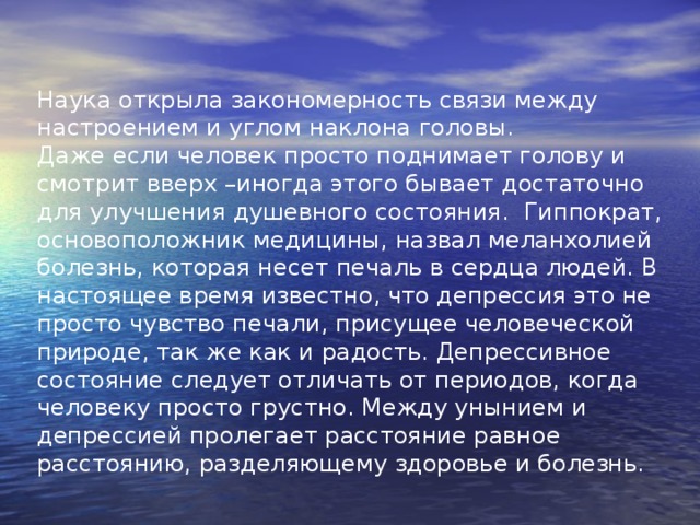 Наука открыла закономерность связи между настроением и углом наклона головы. Даже если человек просто поднимает голову и смотрит вверх –иногда этого бывает достаточно для улучшения душевного состояния. Гиппократ, основоположник медицины, назвал меланхолией болезнь, которая несет печаль в сердца людей. В настоящее время известно, что депрессия это не просто чувство печали, присущее человеческой природе, так же как и радость. Депрессивное состояние следует отличать от периодов, когда человеку просто грустно. Между унынием и депрессией пролегает расстояние равное расстоянию, разделяющему здоровье и болезнь. 