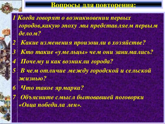 Вопросы для повторения: 1 Когда говорят о возникновении первых городов,какую эпоху мы представляем первым делом? 2 Какие изменения произошли в хозяйстве? 3 Кто такие «умельцы» чем они занимались? 4 Почему и как возникли города? 5 В чем отличие между городской и сельской жизнью? 6 Что такое ярмарка? 7 Объясните смысл бытовавшей поговорки «Овца победила лен». 