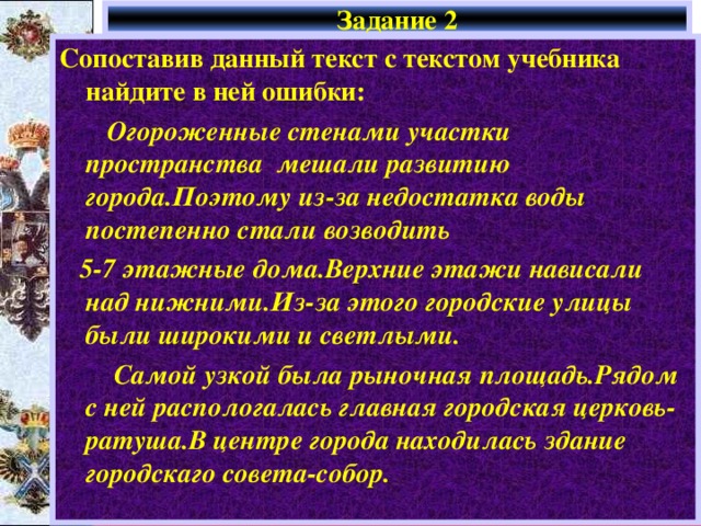 Задание 2 Сопоставив данный текст с текстом учебника найдите в н ей ошибки :  Огороженные стенами участки пространства мешали развитию города.Поэтому из-за недостатка воды постепенно стали возводить  5-7 этажные дома.Верхние этажи нависали над нижними.Из-за этого городские улицы были широкими и светлыми.  Самой узкой была рыночная площадь.Рядом с ней распологалась главная городская церковь-ратуша.В центре города находилась здание городскаго совета-собор. 