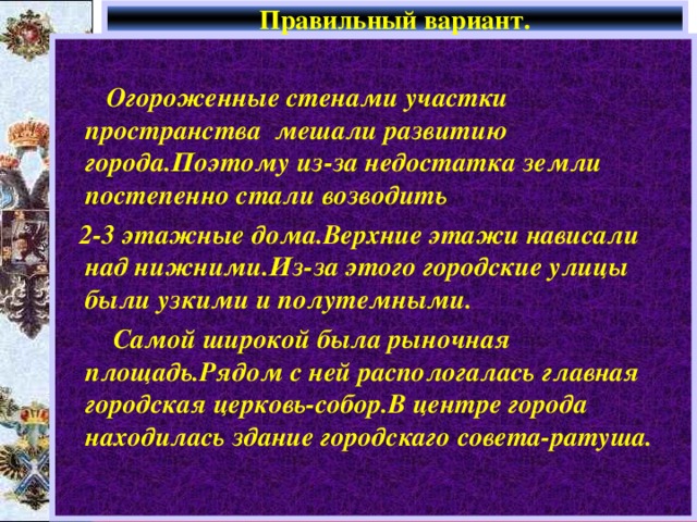Правильный вариант.   Огороженные стенами участки пространства мешали развитию города.Поэтому из-за недостатка земли постепенно стали возводить  2-3 этажные дома.Верхние этажи нависали над нижними.Из-за этого городские улицы были узкими и полутемными.  Самой широкой была рыночная площадь.Рядом с ней распологалась главная городская церковь-собор.В центре города находилась здание городскаго совета-ратуша. 