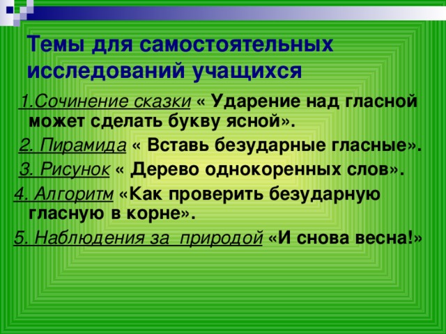 Темы для самостоятельных исследований учащихся  1.Сочинение сказки  « Ударение над гласной может сделать букву ясной».  2. Пирамида  « Вставь безударные гласные».  3. Рисунок  « Дерево однокоренных слов». 4. Алгоритм  «Как проверить безударную гласную в корне». 5. Наблюдения за природой «И снова весна!»  