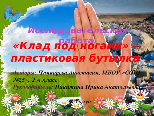 Исследовательская работа    «Клад под ногами» – пластиковая бутылка Авторы: Чичкарева Анастасия, МБОУ «СОШ №25», 2 А класс Руководитель: Никитина  Ирина Анатольевна  г. Тулун 