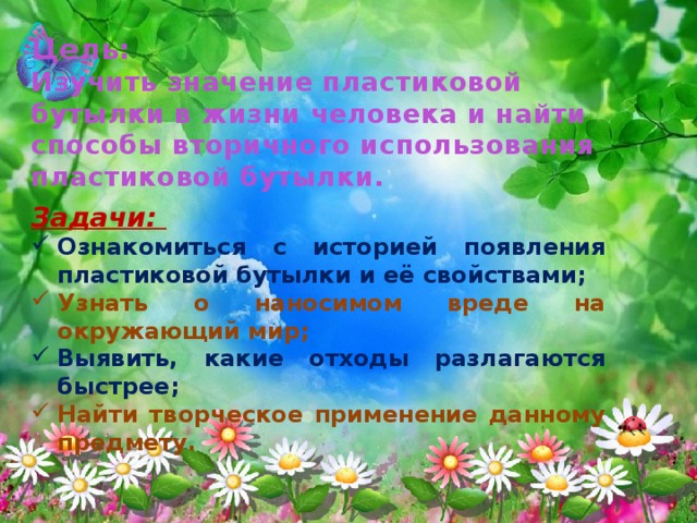 Цель:  Изучить значение пластиковой бутылки в жизни человека и найти способы вторичного использования пластиковой бутылки. Задачи: Ознакомиться с историей появления пластиковой бутылки и её свойствами; Узнать о наносимом вреде на окружающий мир; Выявить, какие отходы разлагаются быстрее; Найти творческое применение данному предмету. 