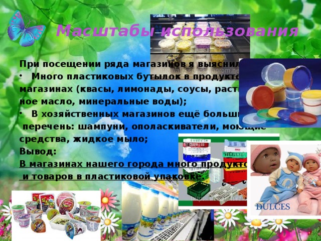 Масштабы использования При посещении ряда магазинов я выяснила: Много пластиковых бутылок в продуктовых магазинах (квасы, лимонады, соусы, раститель- ное масло, минеральные воды); В хозяйственных магазинов ещё больший  перечень: шампуни, ополаскиватели, моющие средства, жидкое мыло; Вывод: В магазинах нашего города много продуктов  и товаров в пластиковой упаковке. 