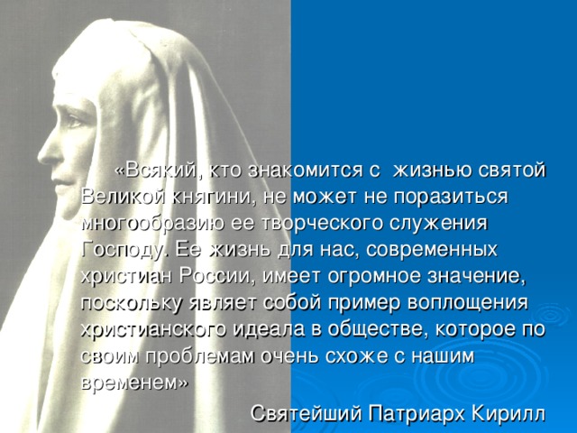 «Всякий, кто знакомится с жизнью святой Великой княгини, не может не поразиться многообразию ее творческого служения Господу. Ее жизнь для нас, современных христиан России, имеет огромное значение, поскольку являет собой пример воплощения христианского идеала в обществе, которое по своим проблемам очень схоже с нашим временем»  Святейший Патриарх Кирилл