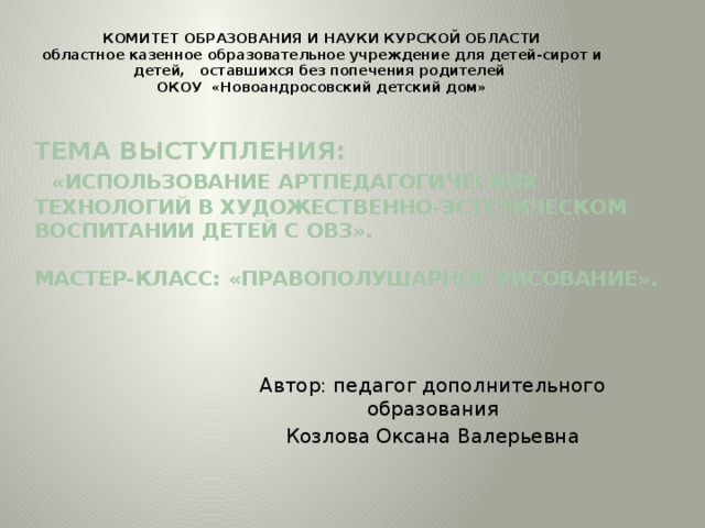 КОМИТЕТ ОБРАЗОВАНИЯ И НАУКИ КУРСКОЙ ОБЛАСТИ  областное казенное образовательное учреждение для детей-сирот и детей, оставшихся без попечения родителей ОКОУ «Новоандросовский детский дом» Тема выступления:   «Использование артпедагогических технологий в художественно-эстетическом воспитании детей с ОВЗ».   Мастер-класс: «Правополушарное рисование».   Автор: педагог дополнительного образования Козлова Оксана Валерьевна 