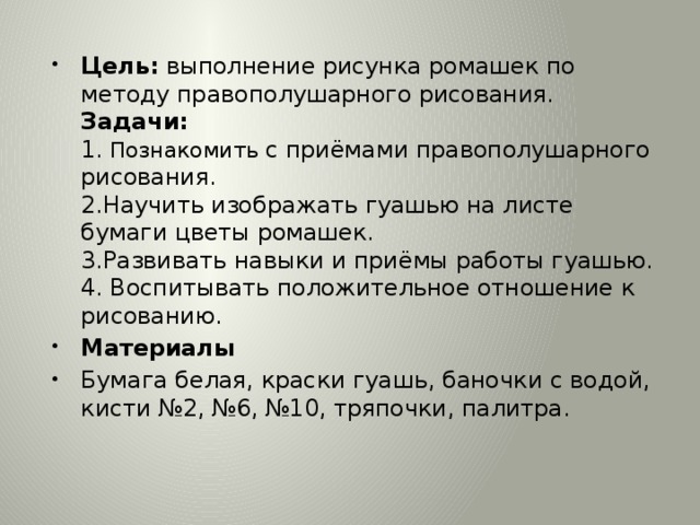 Цель: выполнение рисунка ромашек по методу правополушарного рисования.  Задачи:  1. Познакомить с приёмами правополушарного рисования.  2.Научить изображать гуашью на листе бумаги цветы ромашек.  3.Развивать навыки и приёмы работы гуашью.  4. Воспитывать положительное отношение к рисованию. Материалы Бумага белая, краски гуашь, баночки с водой, кисти №2, №6, №10, тряпочки, палитра. 