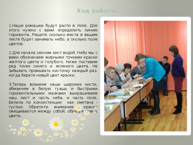 Ход работы   1.Наши ромашки будут расти в поле. Для этого нужно с вами определить линию горизонта. Решите сколько места в вашем листе будет занимать небо, а сколько поле цветов. 2.Для начала смочим лист водой. Небо мы с вами обозначаем жирными точками краски желтого цвета и голубого. Ниже поставим ряд точек синего и зеленого цвета. Не забывать промывать кисточку каждый раз, когда берете новый цвет краски. 3.Теперь возьмем наши широкие кисти, обмакнем в белую гуашь и быстрыми горизонтальными мазками выкрашиваем наш лист и часть неба, и часть поля. Белила по консистенции как сметана - густые. Обратите, внимание краски смешиваются между собой, образуя новые цвета. 