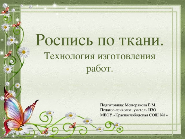 Роспись по ткани. Технология изготовления работ. Подготовила: Мещерякова Е.М. Педагог-психолог, учитель ИЗО МБОУ «Краснослободская СОШ №1» 