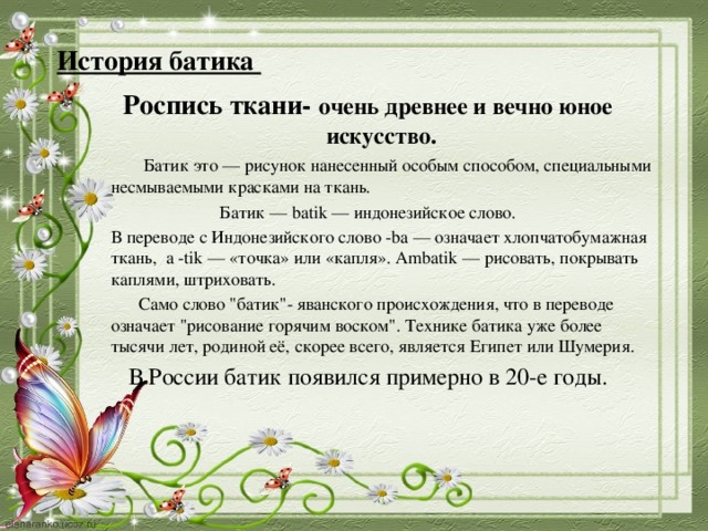 История батика Роспись ткани- очень древнее и вечно юное искусство.   Батик это — рисунок нанесенный особым способом, специальными несмываемыми красками на ткань. Батик — batik — индонезийское слово.  В переводе с Индонезийского слово -bа — означает хлопчатобумажная ткань, а -tik — «точка» или «капля». Ambatik — рисовать, покрывать каплями, штриховать.  Само слово 