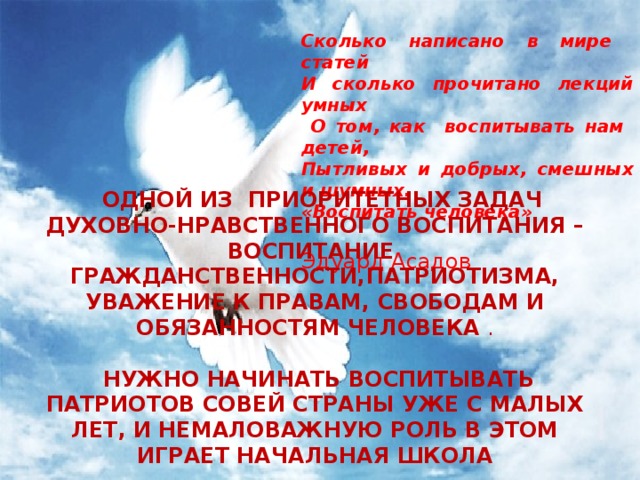 КИРИЕНКО Сколько написано в мире статей И сколько прочитано лекций умных  О том, как воспитывать нам детей, Пытливых и добрых, смешных и шумных. «Воспитать человека»  Эдуард Асадов  ОДНОЙ ИЗ ПРИОРИТЕТНЫХ ЗАДАЧ ДУХОВНО-НРАВСТВЕННОГО ВОСПИТАНИЯ – ВОСПИТАНИЕ ГРАЖДАНСТВЕННОСТИ,ПАТРИОТИЗМА, УВАЖЕНИЕ К ПРАВАМ, СВОБОДАМ И ОБЯЗАННОСТЯМ ЧЕЛОВЕКА .  НУЖНО НАЧИНАТЬ ВОСПИТЫВАТЬ ПАТРИОТОВ СОВЕЙ СТРАНЫ УЖЕ С МАЛЫХ ЛЕТ, И НЕМАЛОВАЖНУЮ РОЛЬ В ЭТОМ ИГРАЕТ НАЧАЛЬНАЯ ШКОЛА 